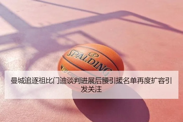 曼城追逐祖比门迪谈判进展后腰引援名单再度扩容引发关注