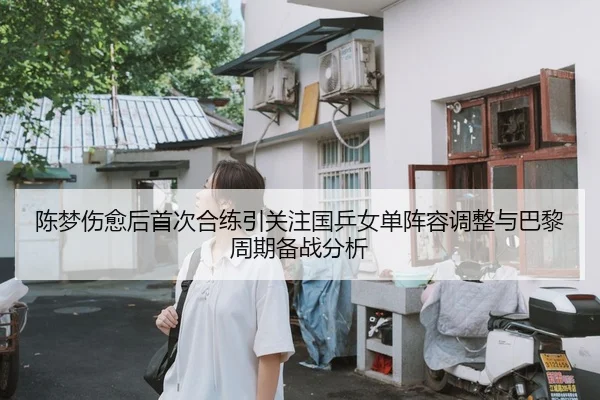 陈梦伤愈后首次合练引关注国乒女单阵容调整与巴黎周期备战分析